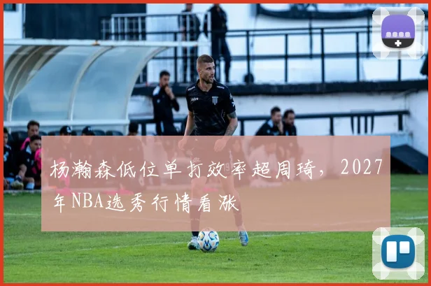 杨瀚森低位单打效率超周琦，2027年NBA选秀行情看涨
