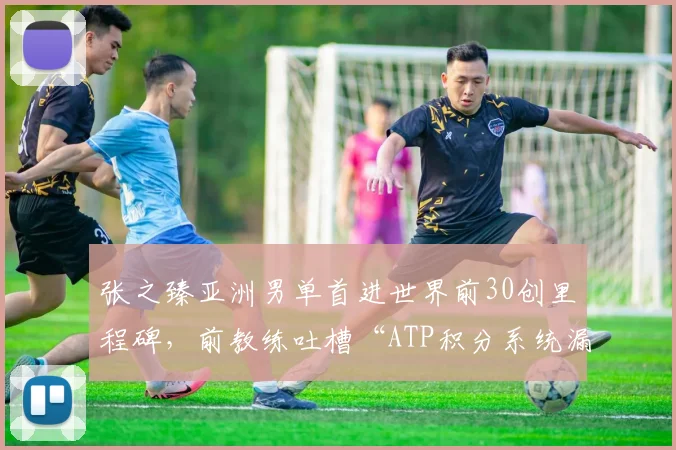 张之臻亚洲男单首进世界前30创里程碑，前教练吐槽“ATP积分系统漏洞”