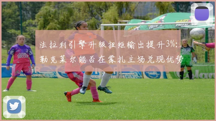 法拉利引擎升级扭矩输出提升3%：勒克莱尔能否在蒙扎主场兑现优势