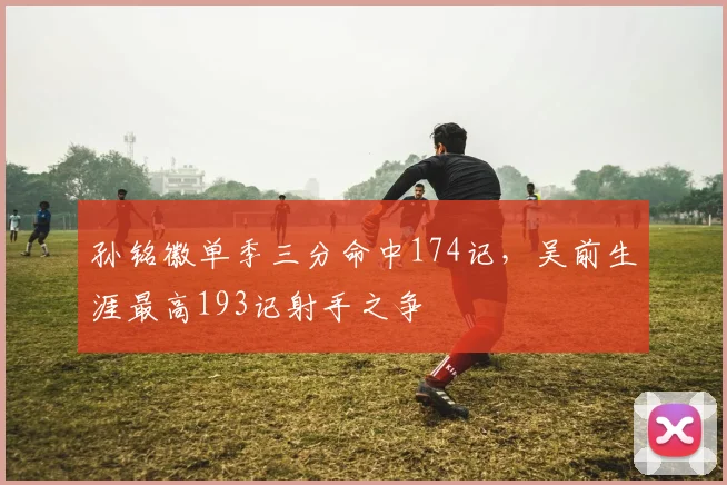 孙铭徽单季三分命中174记，吴前生涯最高193记射手之争