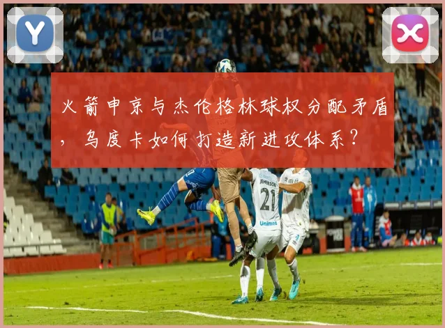 火箭申京与杰伦格林球权分配矛盾，乌度卡如何打造新进攻体系？