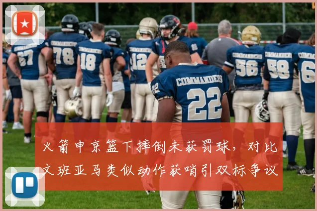 火箭申京篮下摔倒未获罚球，对比文班亚马类似动作获哨引双标争议
