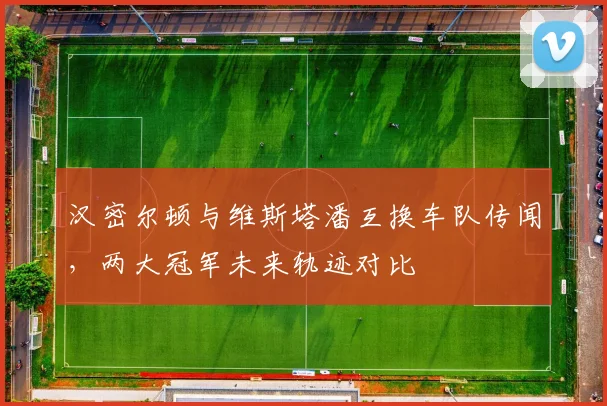 汉密尔顿与维斯塔潘互换车队传闻，两大冠军未来轨迹对比