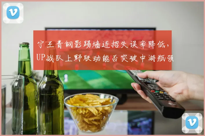 宁王青钢影踢墙连招失误率降低，UP战队上野联动能否突破中游瓶颈？
