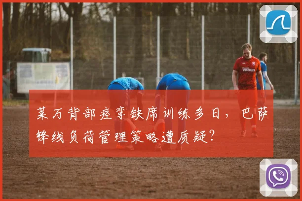 莱万背部痉挛缺席训练多日，巴萨锋线负荷管理策略遭质疑？