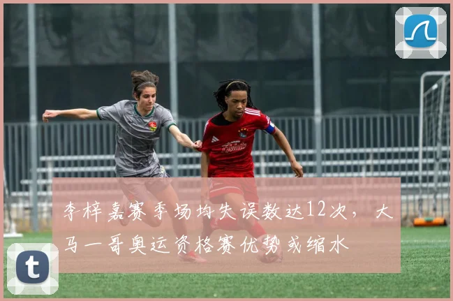 李梓嘉赛季场均失误数达12次，大马一哥奥运资格赛优势或缩水